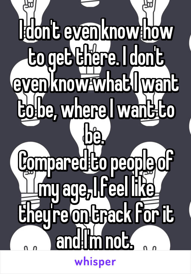 I don't even know how to get there. I don't even know what I want to be, where I want to be. 
Compared to people of my age, I feel like they're on track for it and I'm not. 