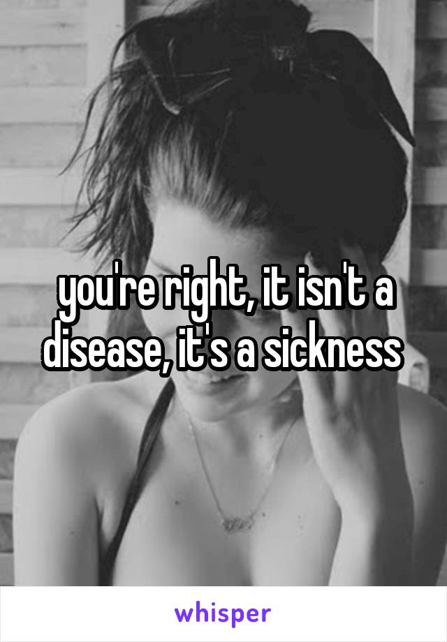 you're right, it isn't a disease, it's a sickness 