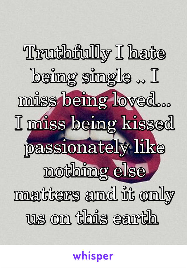 Truthfully I hate being single .. I miss being loved... I miss being kissed passionately like nothing else matters and it only us on this earth 
