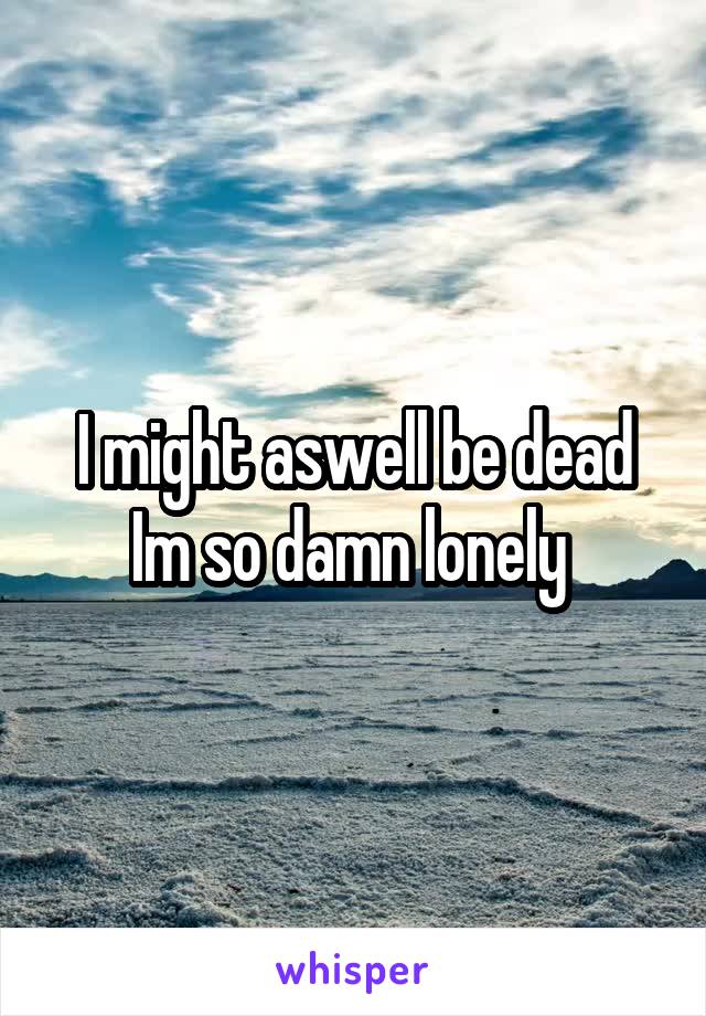 I might aswell be dead Im so damn lonely 