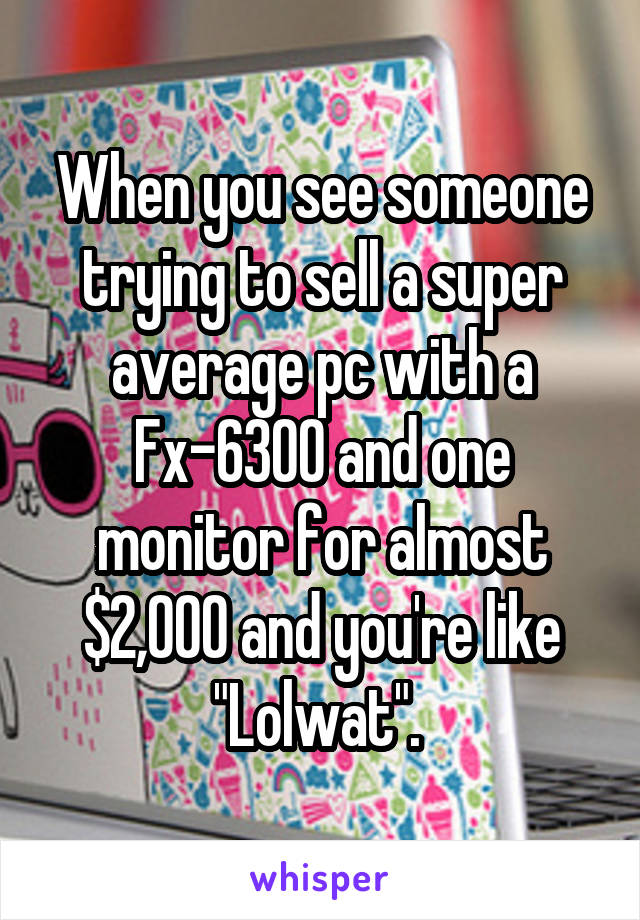 When you see someone trying to sell a super average pc with a Fx-6300 and one monitor for almost $2,000 and you're like "Lolwat". 