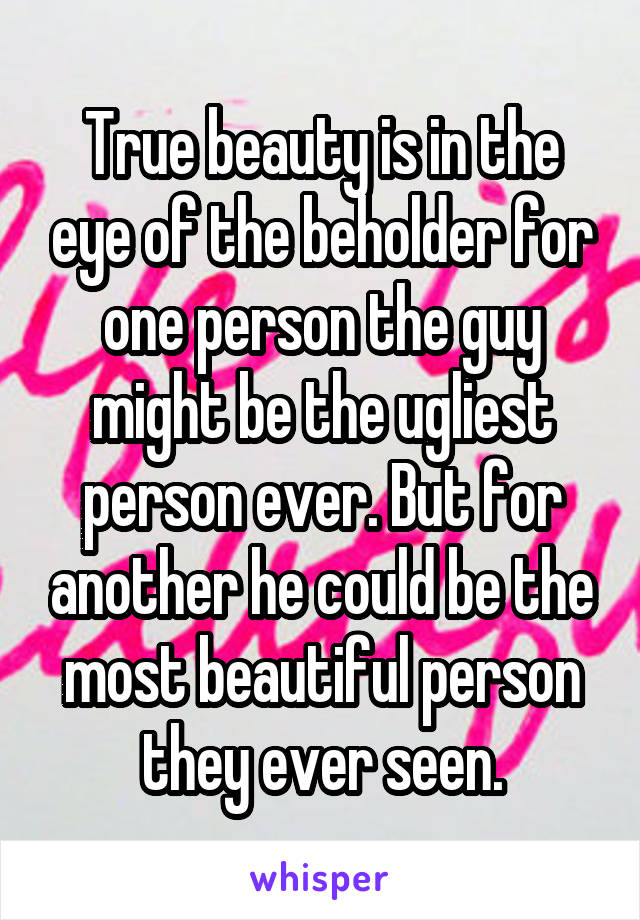 True beauty is in the eye of the beholder for one person the guy might be the ugliest person ever. But for another he could be the most beautiful person they ever seen.