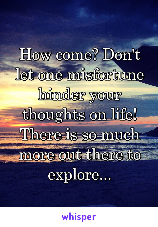 How come? Don't let one misfortune hinder your thoughts on life! There is so much more out there to explore...