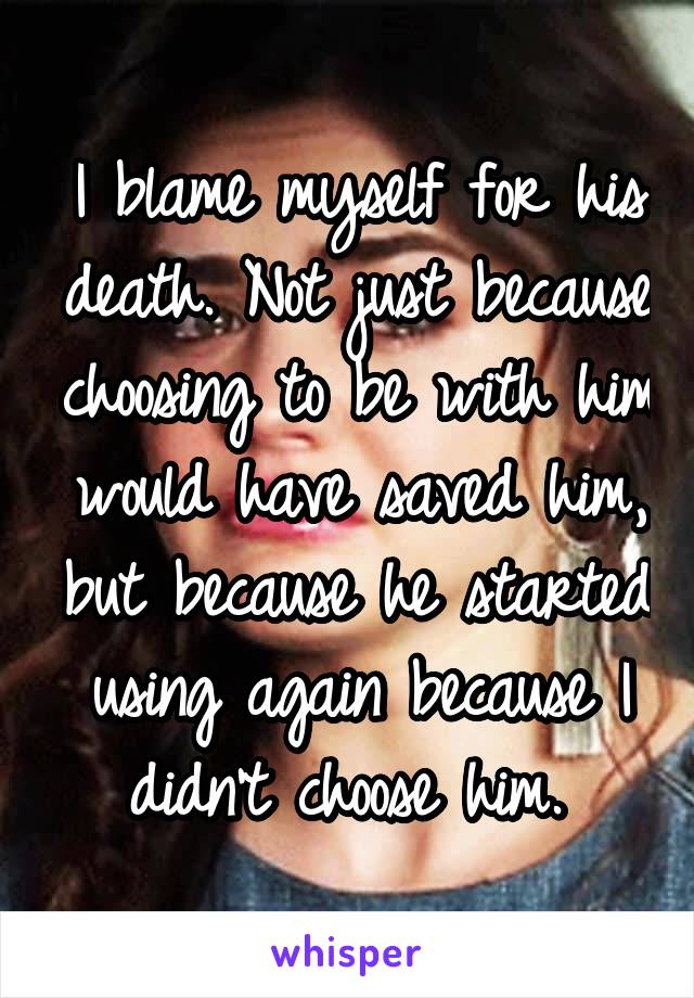 I blame myself for his death. Not just because choosing to be with him would have saved him, but because he started using again because I didn't choose him. 