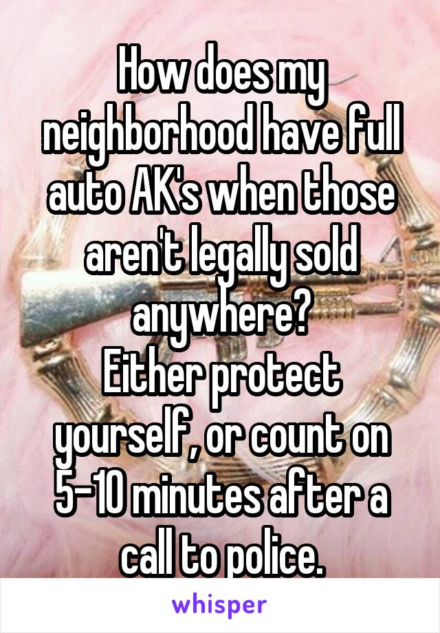 How does my neighborhood have full auto AK's when those aren't legally sold anywhere?
Either protect yourself, or count on 5-10 minutes after a call to police.