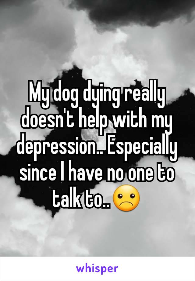 My dog dying really doesn't help with my depression.. Especially since I have no one to talk to..☹