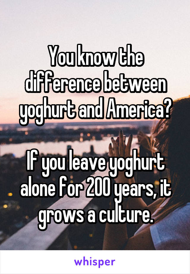 You know the difference between yoghurt and America?

If you leave yoghurt alone for 200 years, it grows a culture.