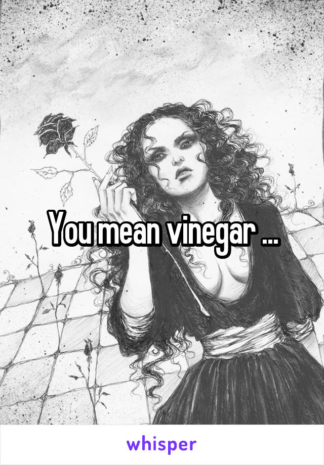 You mean vinegar ...