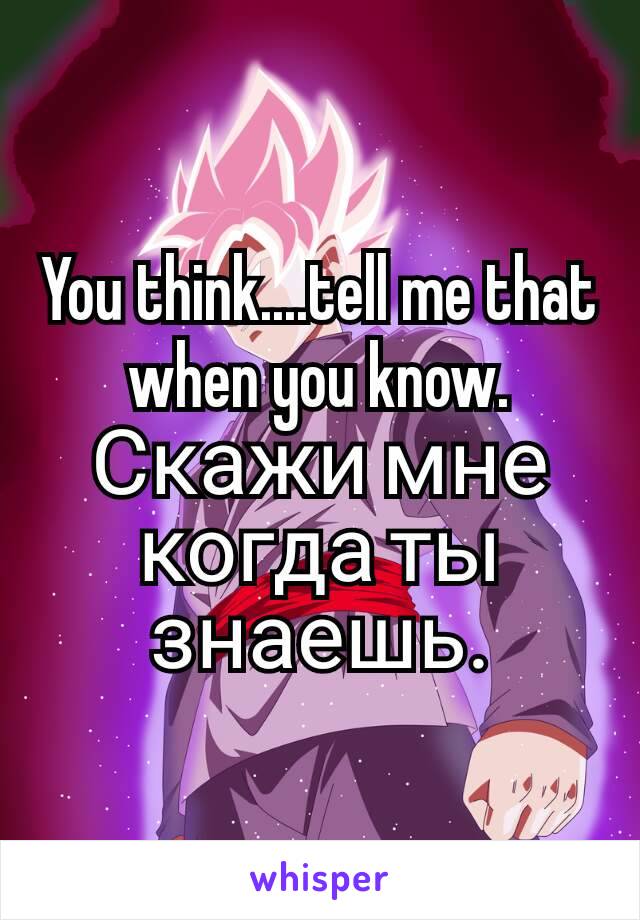 You think....tell me that when you know.
Скажи мне когда ты знаешь.