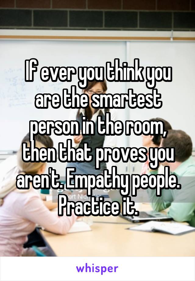 If ever you think you are the smartest person in the room, then that proves you aren't. Empathy people. Practice it.
