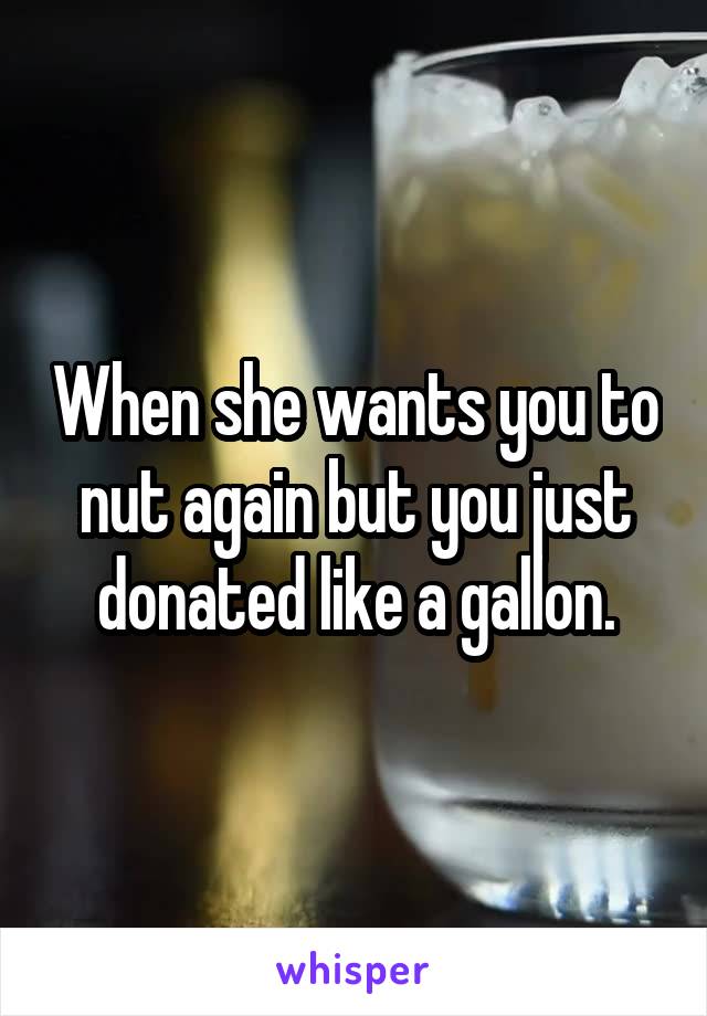 When she wants you to nut again but you just donated like a gallon.
