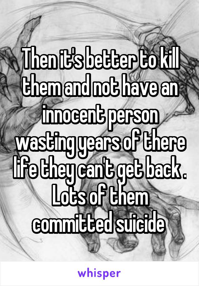 Then it's better to kill them and not have an innocent person wasting years of there life they can't get back . Lots of them committed suicide 