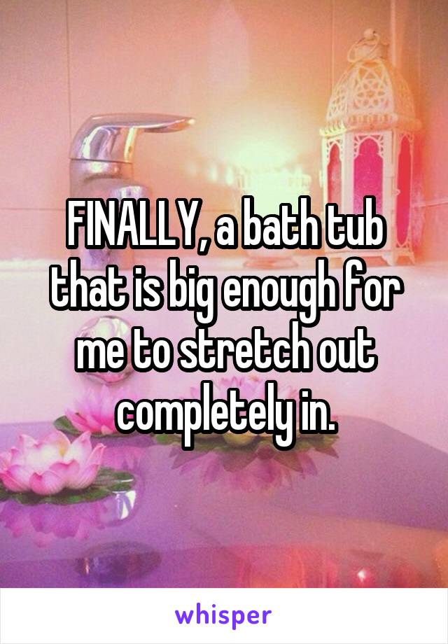 FINALLY, a bath tub that is big enough for me to stretch out completely in.