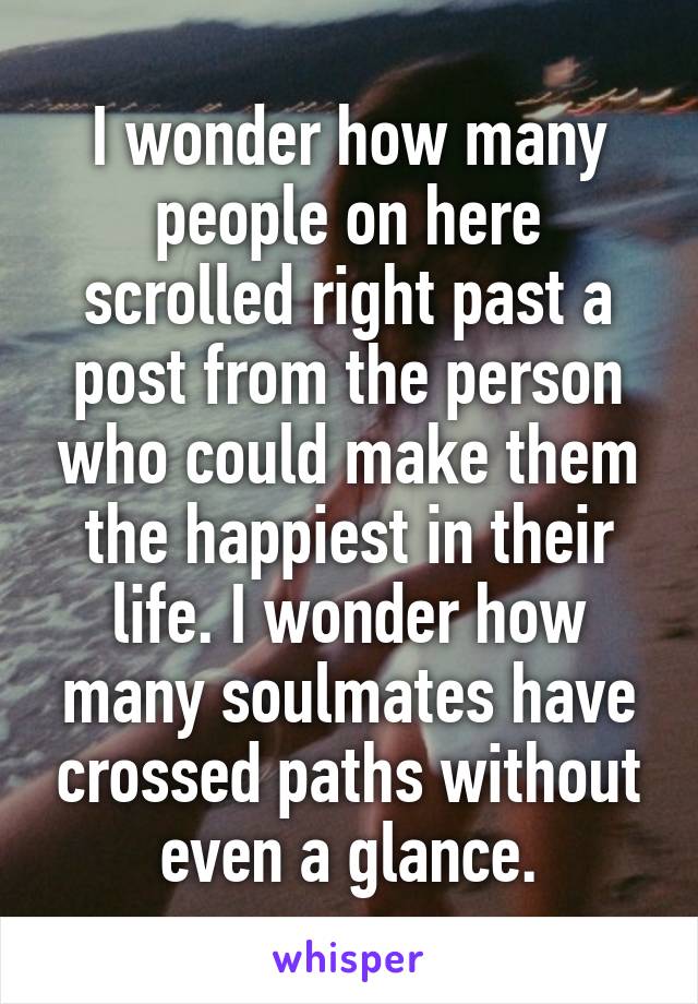 I wonder how many people on here scrolled right past a post from the person who could make them the happiest in their life. I wonder how many soulmates have crossed paths without even a glance.