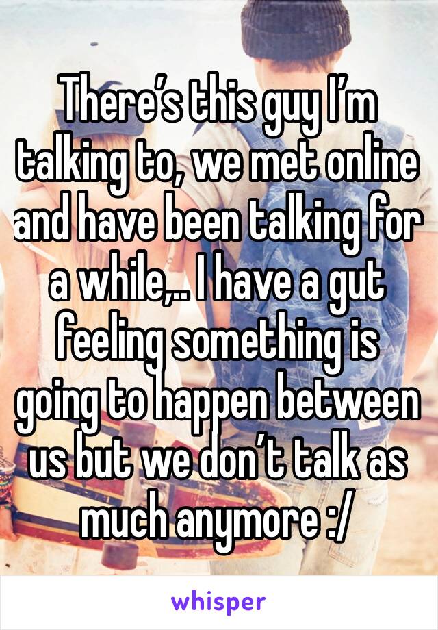 There’s this guy I’m talking to, we met online and have been talking for a while,.. I have a gut feeling something is going to happen between us but we don’t talk as much anymore :/