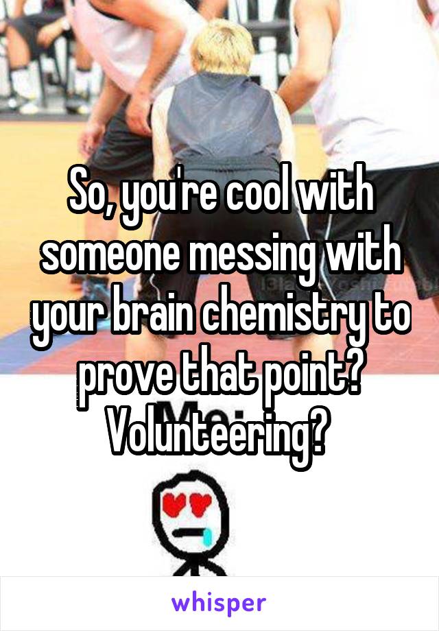 So, you're cool with someone messing with your brain chemistry to prove that point? Volunteering? 