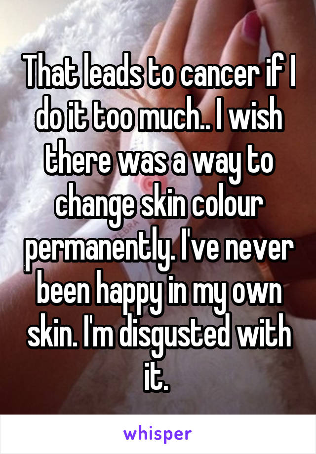 That leads to cancer if I do it too much.. I wish there was a way to change skin colour permanently. I've never been happy in my own skin. I'm disgusted with it. 