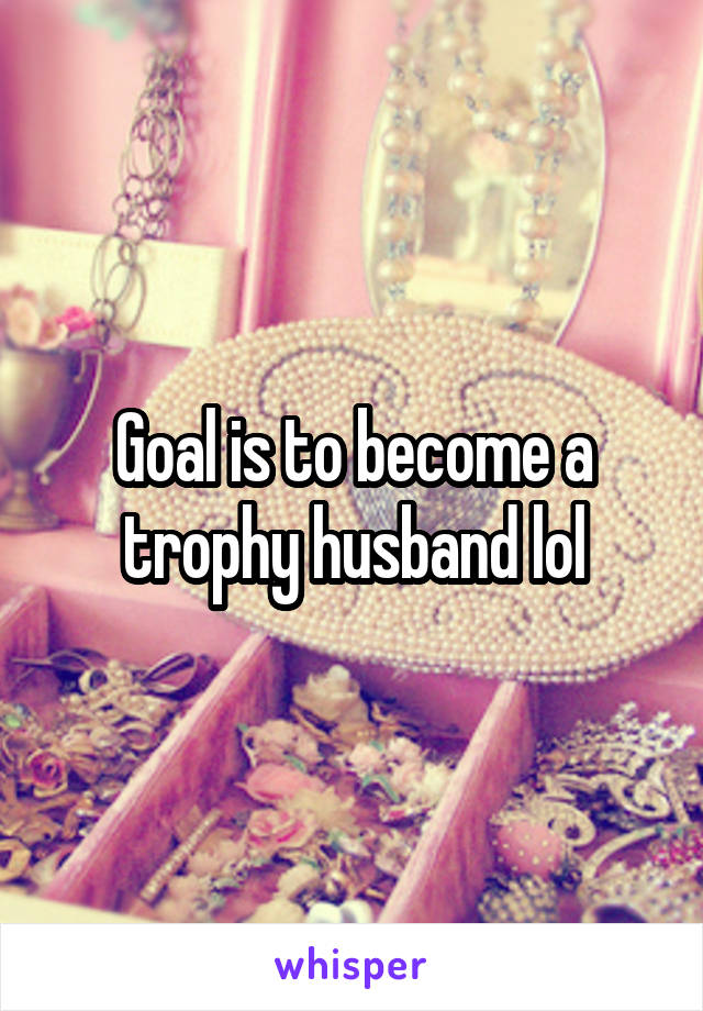 Goal is to become a trophy husband lol
