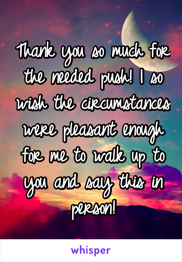 Thank you so much for the needed push! I so wish the circumstances were pleasant enough for me to walk up to you and say this in person!
