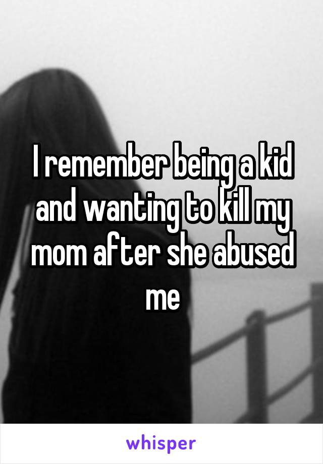 I remember being a kid and wanting to kill my mom after she abused me