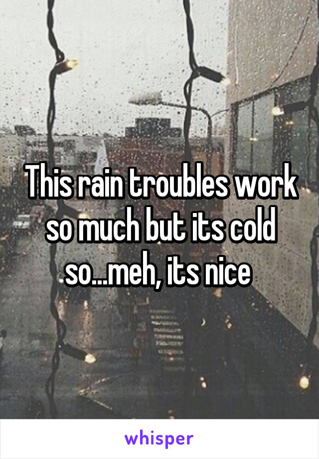 This rain troubles work so much but its cold so...meh, its nice 