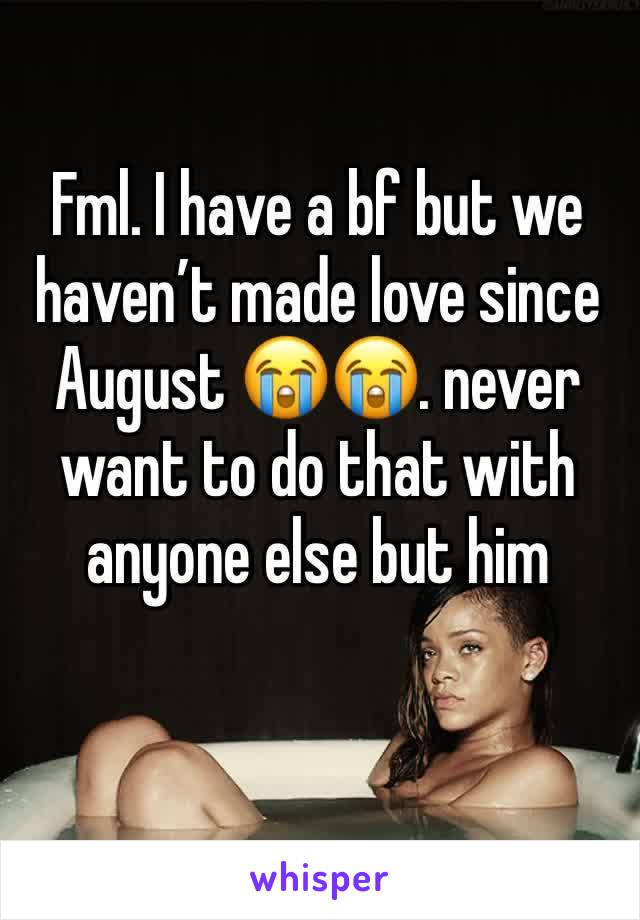 Fml. I have a bf but we haven’t made love since August 😭😭. never want to do that with anyone else but him