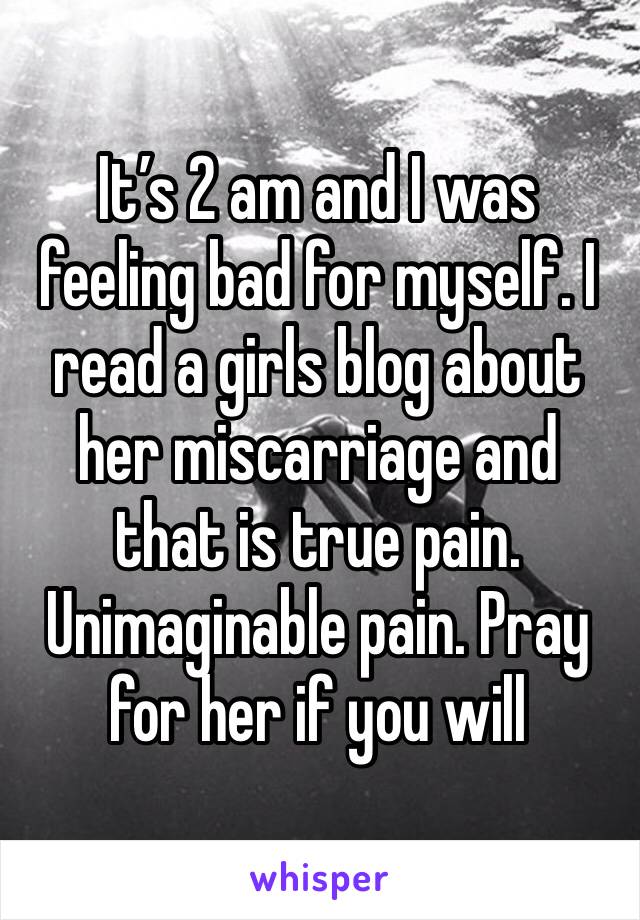It’s 2 am and I was feeling bad for myself. I read a girls blog about her miscarriage and that is true pain. Unimaginable pain. Pray for her if you will 