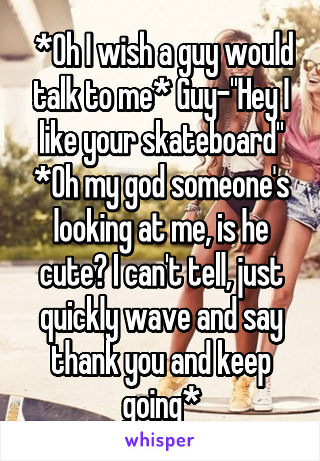  *Oh I wish a guy would talk to me* Guy-"Hey I like your skateboard" *Oh my god someone's looking at me, is he cute? I can't tell, just quickly wave and say thank you and keep going*