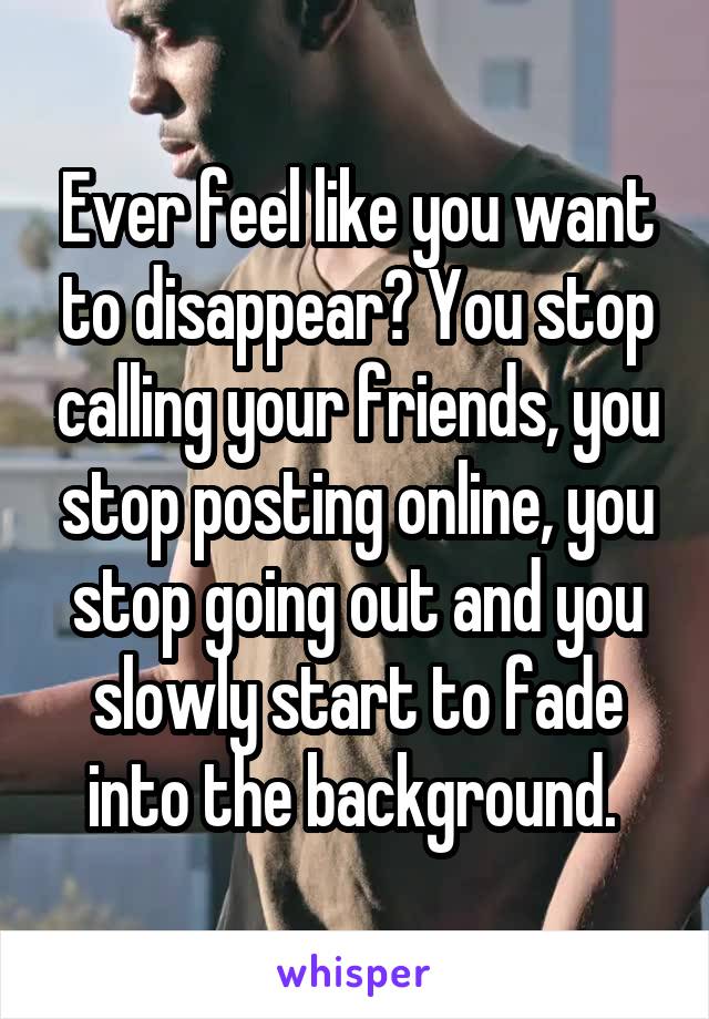 Ever feel like you want to disappear? You stop calling your friends, you stop posting online, you stop going out and you slowly start to fade into the background. 