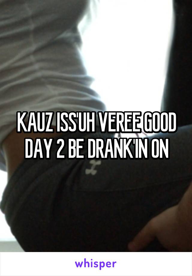 KAUZ ISS'UH VEREE GOOD DAY 2 BE DRANK'IN ON