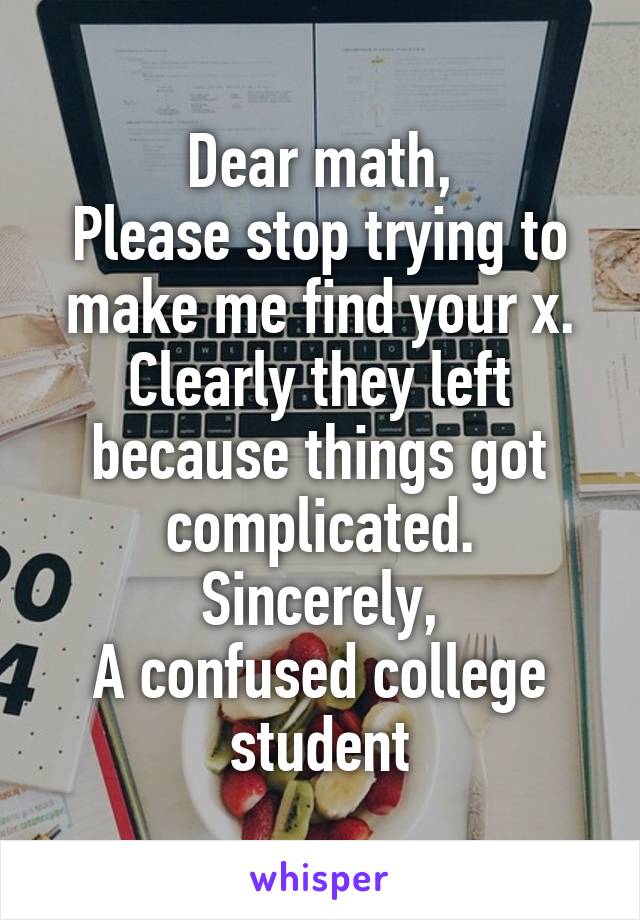 Dear math,
Please stop trying to make me find your x. Clearly they left because things got complicated.
Sincerely,
A confused college student