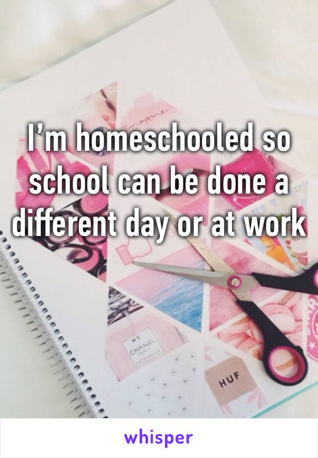 I’m homeschooled so school can be done a different day or at work