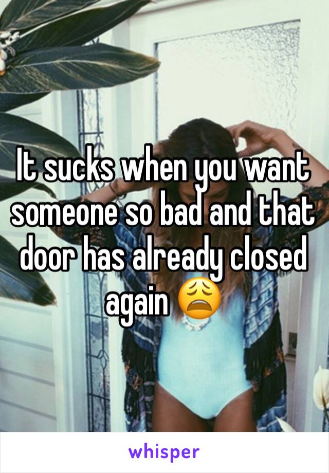 It sucks when you want someone so bad and that door has already closed again 😩