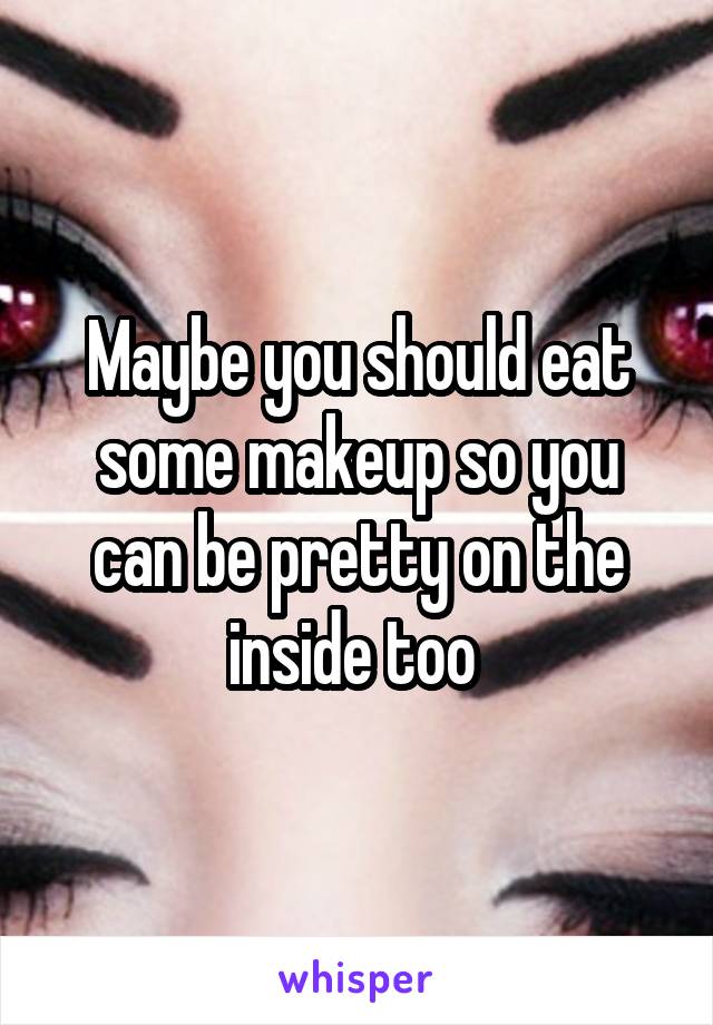 Maybe you should eat some makeup so you can be pretty on the inside too 