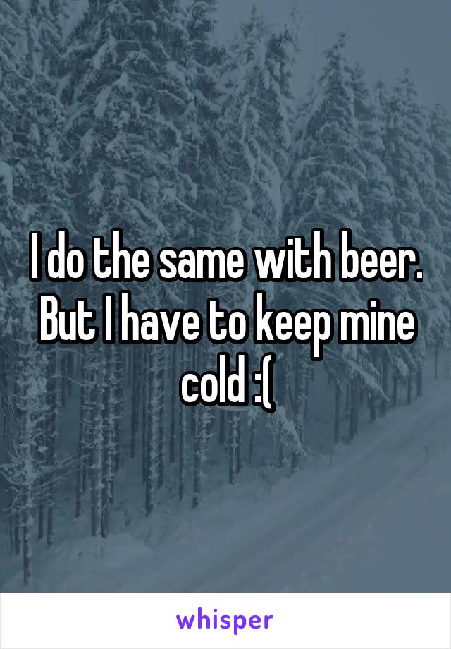 I do the same with beer. But I have to keep mine cold :(