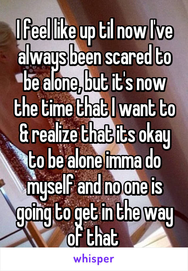 I feel like up til now I've always been scared to be alone, but it's now the time that I want to & realize that its okay to be alone imma do myself and no one is going to get in the way of that 