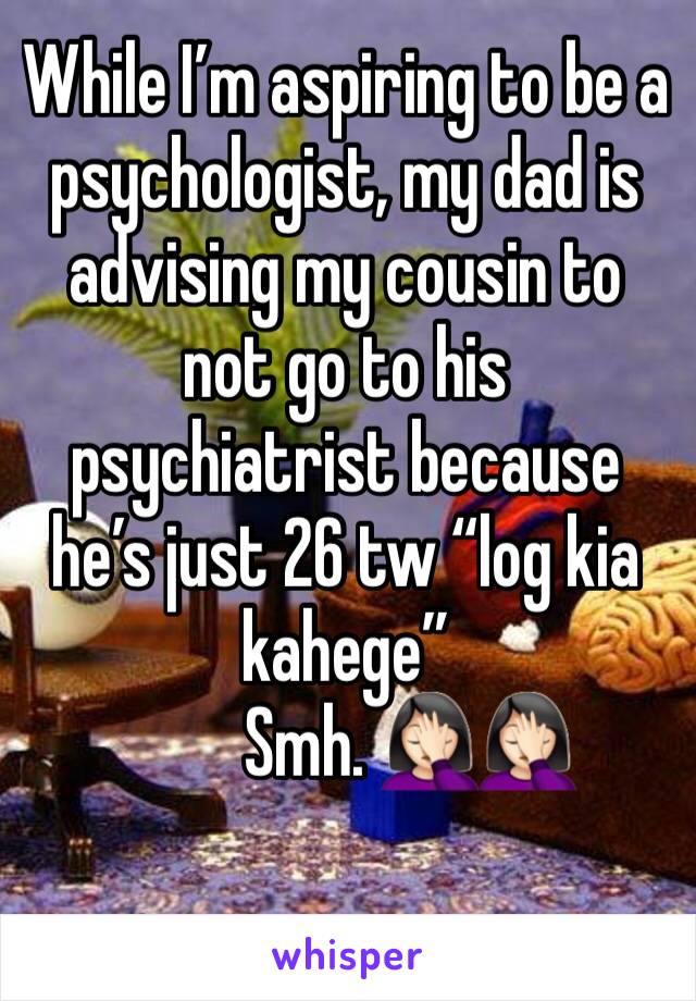 While I’m aspiring to be a psychologist, my dad is advising my cousin to not go to his psychiatrist because he’s just 26 tw “log kia kahege”
         Smh. 🤦🏻‍♀️🤦🏻‍♀️
