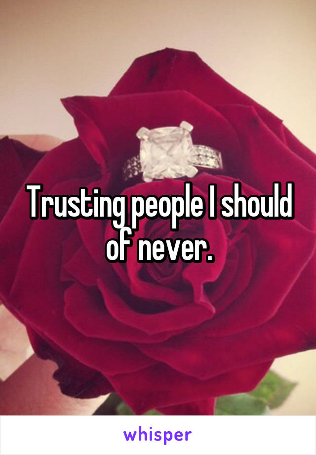 Trusting people I should of never.