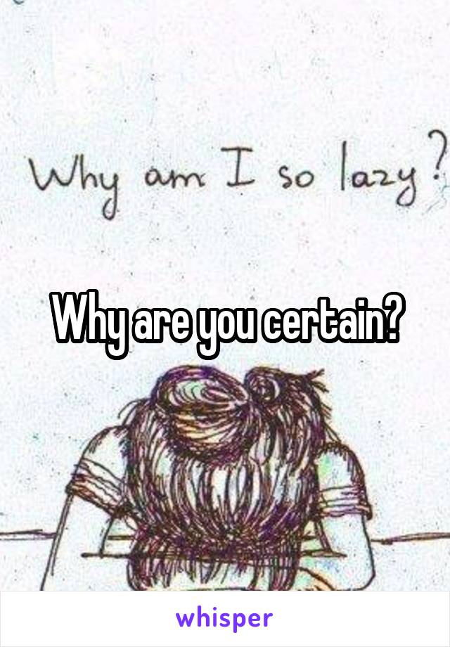 Why are you certain?