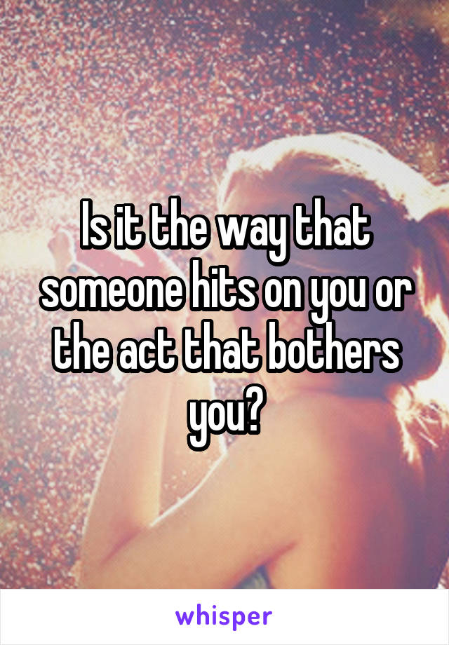 Is it the way that someone hits on you or the act that bothers you?