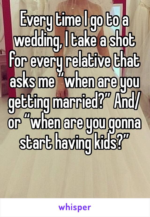 Every time I go to a wedding, I take a shot for every relative that asks me “when are you getting married?” And/or “when are you gonna start having kids?” 