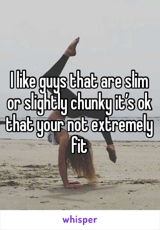 I like guys that are slim or slightly chunky it’s ok that your not extremely fit 
