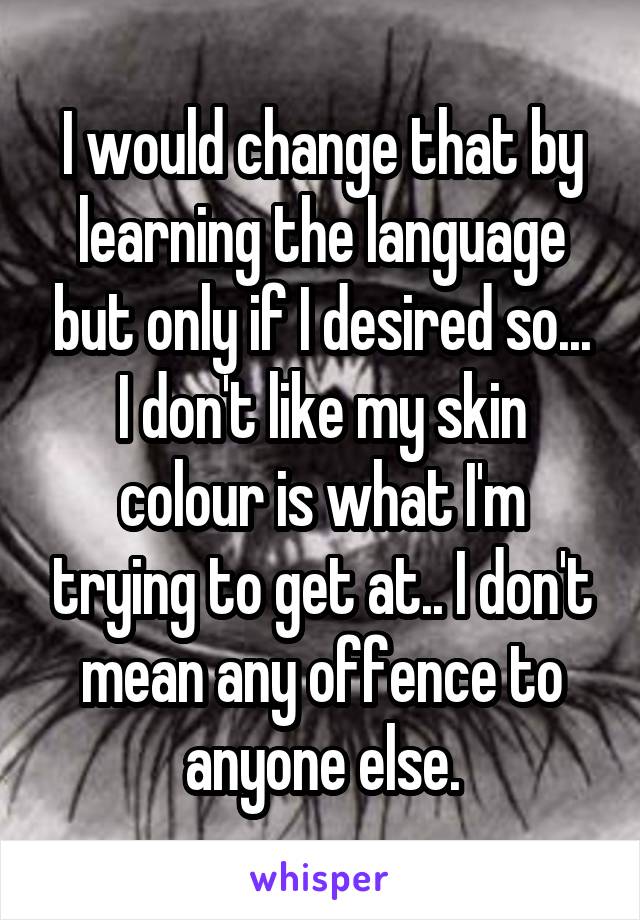 I would change that by learning the language but only if I desired so... I don't like my skin colour is what I'm trying to get at.. I don't mean any offence to anyone else.