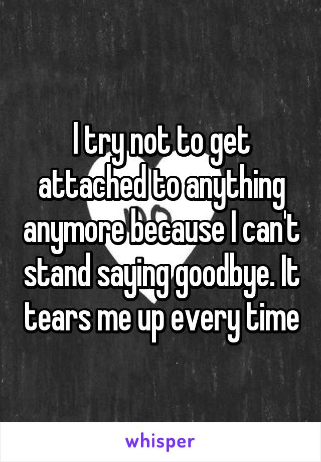 I try not to get attached to anything anymore because I can't stand saying goodbye. It tears me up every time