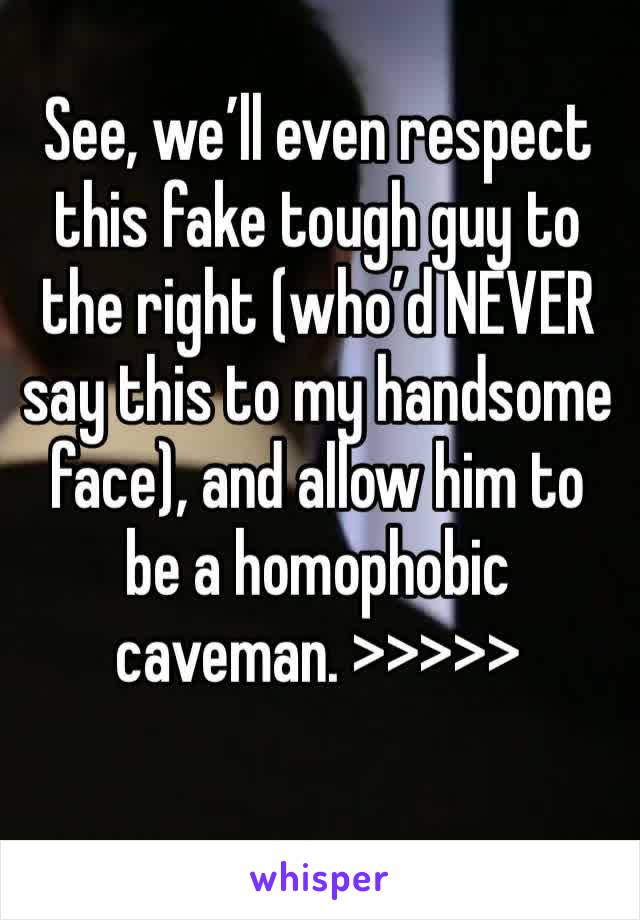 See, we’ll even respect this fake tough guy to the right (who’d NEVER say this to my handsome face), and allow him to be a homophobic caveman. >>>>>