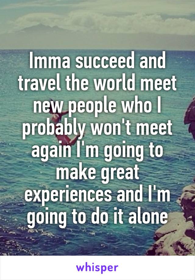 Imma succeed and travel the world meet new people who I probably won't meet again I'm going to make great experiences and I'm going to do it alone