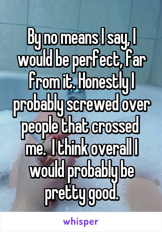 By no means I say, I would be perfect, far from it. Honestly I probably screwed over people that crossed  me.  I think overall I would probably be pretty good.