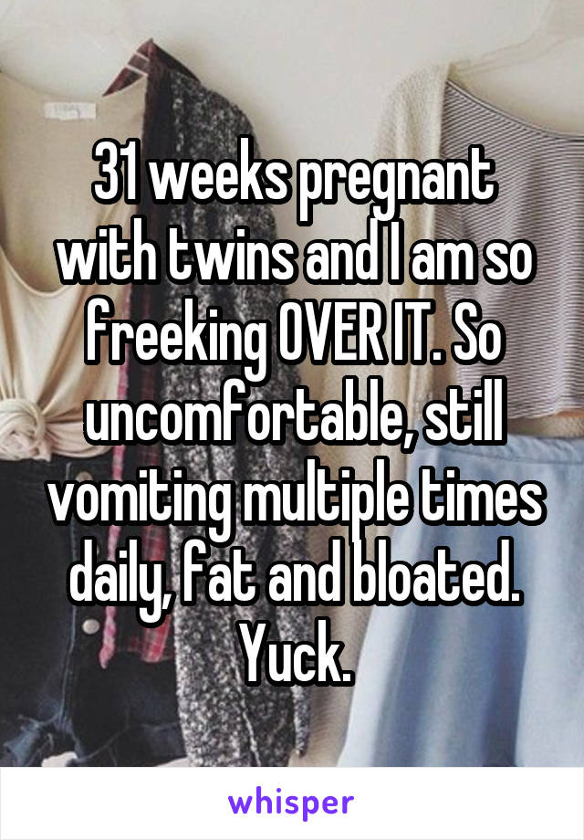 31 weeks pregnant with twins and I am so freeking OVER IT. So uncomfortable, still vomiting multiple times daily, fat and bloated. Yuck.