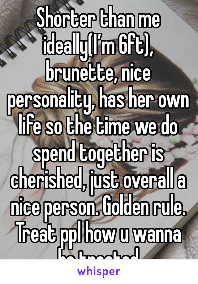 Shorter than me ideally(I’m 6ft), brunette, nice personality, has her own life so the time we do spend together is cherished, just overall a nice person. Golden rule. Treat ppl how u wanna be treated