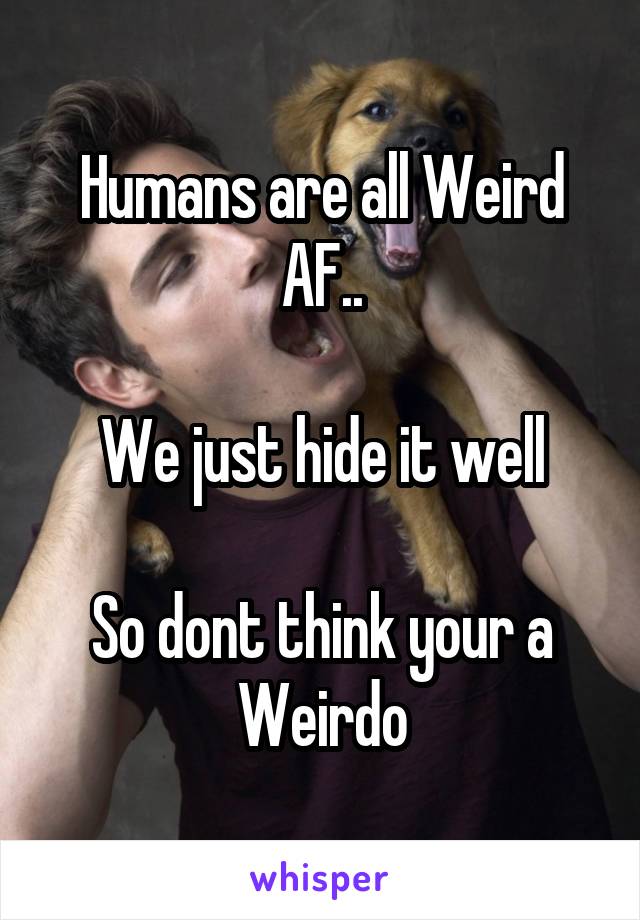 Humans are all Weird AF..

We just hide it well

So dont think your a Weirdo